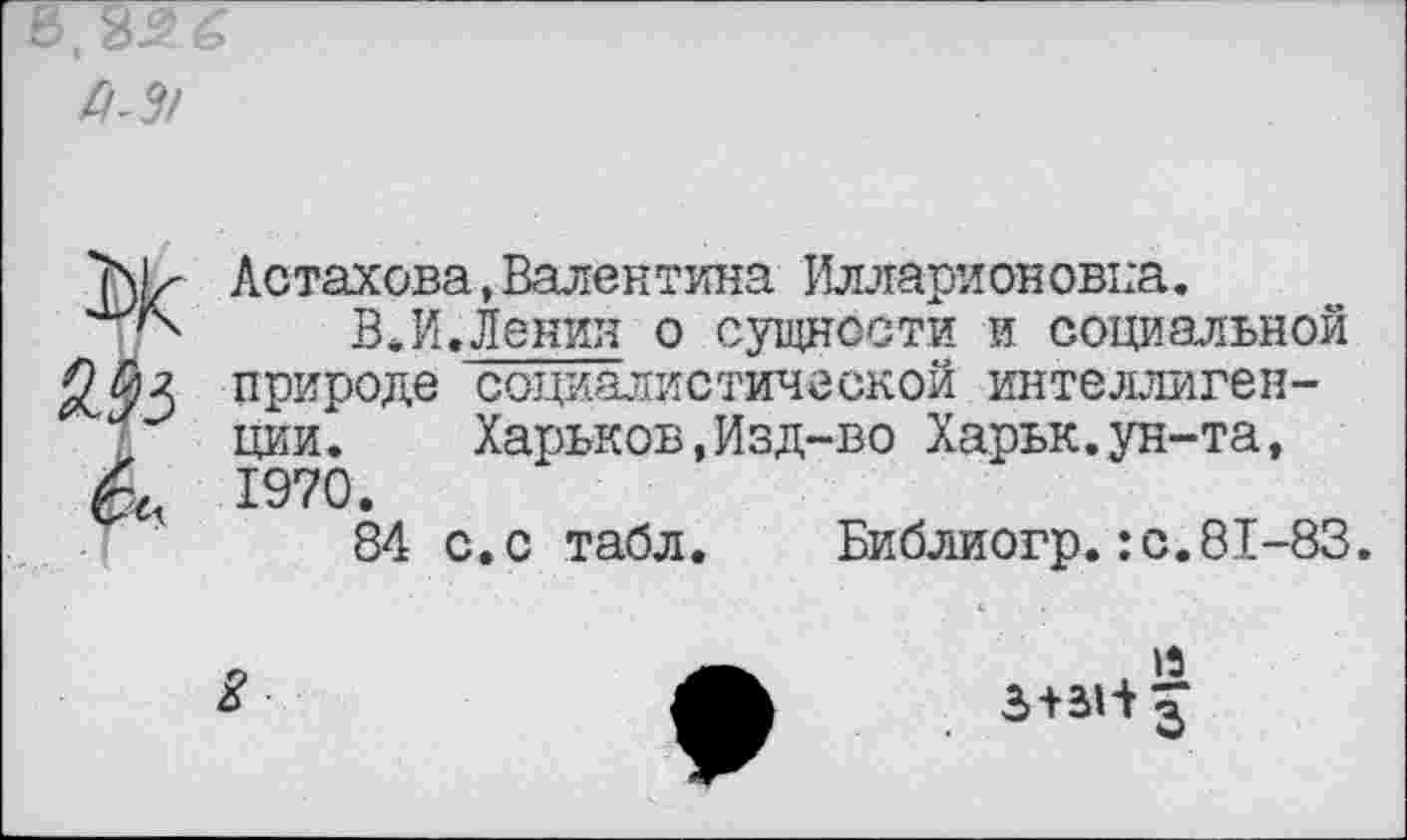 ﻿Р-3!

Астахова,Валентина Илларионовна.
ВЛ.Ленин о сущности и социальной природе социалистической интеллигенции. Харьков,Изд-во Харьк.ун-та, 1970.
84 с.с табл. Библиогр.:с.81-83.
15 3+31+ £